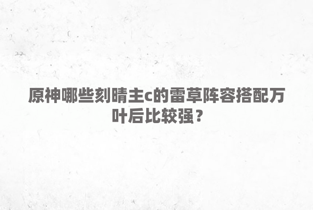 原神哪些刻晴主c的雷草阵容搭配万叶后比较强？